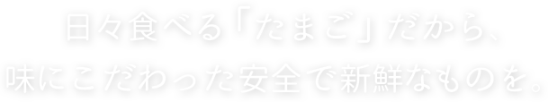 日々食べる「たまご」だから、味にこだわった安全で新鮮なものを。